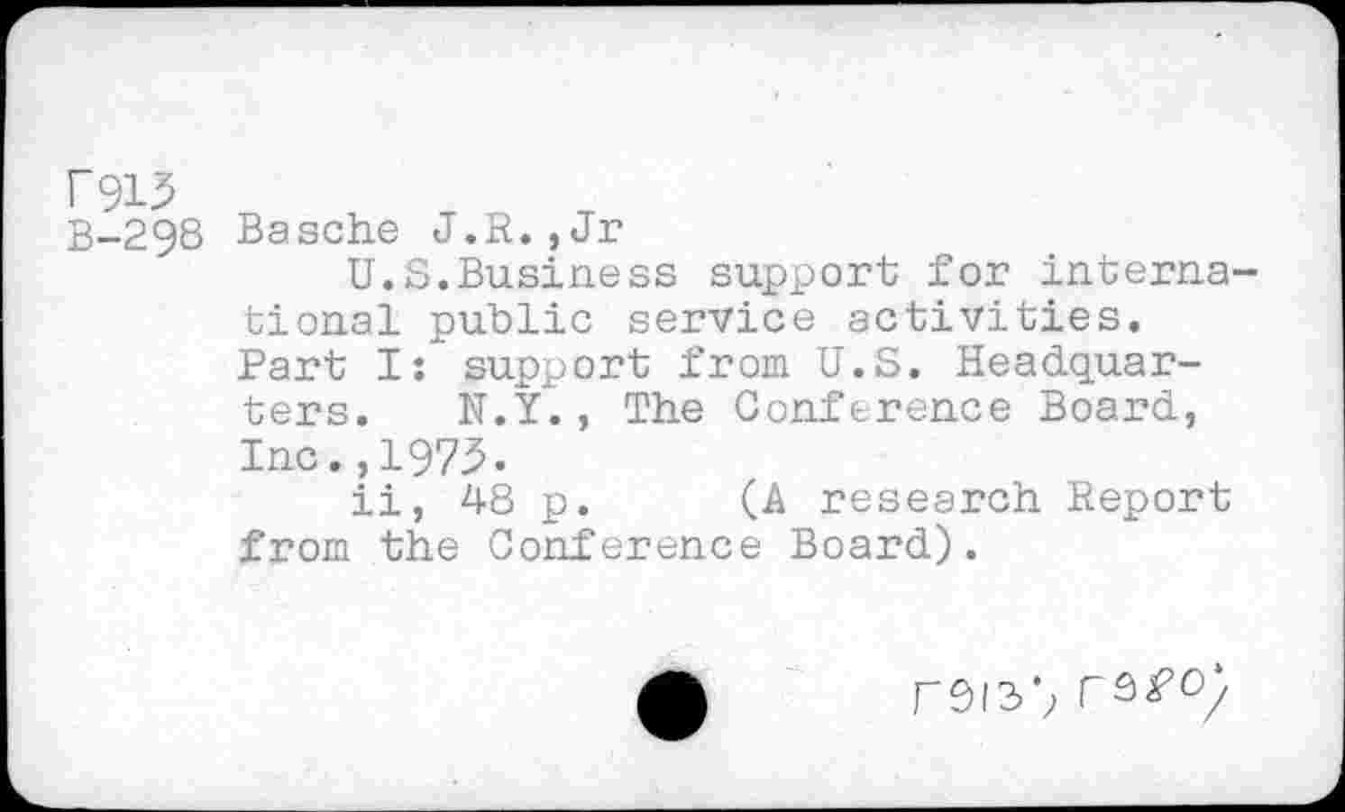 ﻿F913
B-298
Basche J.R., Jr
U.S.Business support for international public service activities. Part I: support from U.S. Headquarters. N.Y., The Conference Board, Inc.,1975.
ii, 48 p. (A research Report from the Conference Board).
rsis1; rsfo;